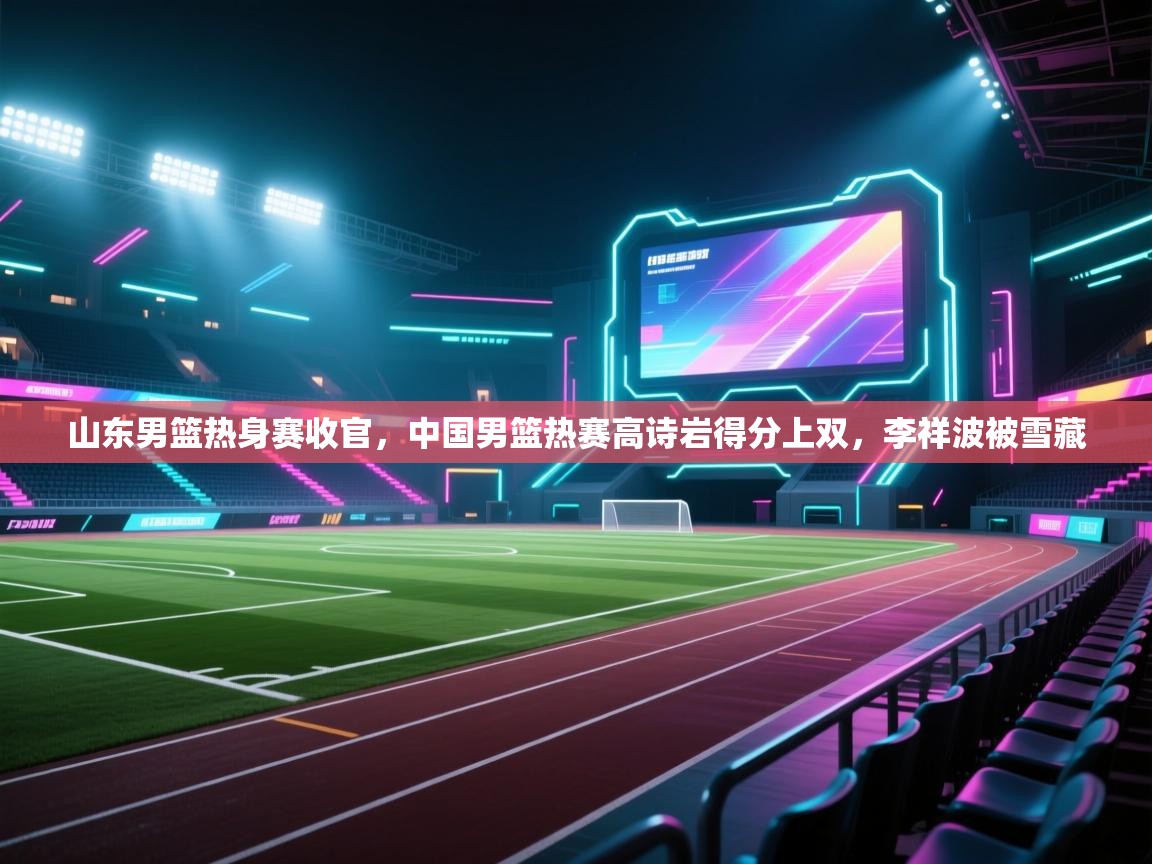 山东男篮热身赛收官,中国男篮热赛高诗岩得分上双,李祥波被雪藏 第2张